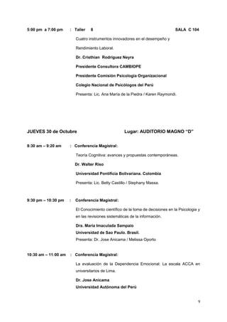 5:00 pm a 7:00 pm : Taller 8 SALA C 104 
Cuatro instrumentos innovadores en el desempeño y 
Rendimiento Laboral. 
Dr. Cristhian Rodríguez Neyra 
Presidente Consultora CAMBIOPE 
Presidente Comisión Psicologia Organizacional 
Colegio Nacional de Psicólogos del Perú 
Presenta: Lic. Ana María de la Piedra / Karen Raymondi. 
JUEVES 30 de Octubre Lugar: AUDITORIO MAGNO “D” 
8:30 am – 9:20 am : Conferencia Magistral: 
Teoría Cognitiva: avances y propuestas contemporáneas. 
Dr. Walter Riso 
Universidad Pontificia Bolivariana. Colombia 
Presenta: Lic. Betty Castillo / Stephany Massa. 
9:30 pm – 10:30 pm : Conferencia Magistral: 
El Conocimiento científico de la toma de decisiones en la Psicologia y 
en las revisiones sistemáticas de la información. 
Dra. Maria Imaculada Sampaio 
Universidad de Sao Paulo. Brasil. 
Presenta: Dr. Jose Anicama / Melissa Oporto 
10:30 am – 11:00 am : Conferencia Magistral: 
La evaluación de la Dependencia Emocional: La escala ACCA en 
universitarios de Lima. 
Dr. Jose Anicama 
Universidad Autónoma del Perú 
9 
 