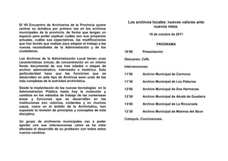 Los archivos locales: nuevos valores ante
El VII Encuentro de Archiveros de la Provincia quiere
                                                                            nuevos retos.
centrar su temática por primera vez en los archivos
municipales de la provincia, de forma que tengan un
                                                                              19 de octubre de 2011
espacio para poder explicar cuáles son sus proyectos
actuales, cuáles sus expectativas, las modificaciones
que han tenido que realizar para adaptar el trabajo a las                         PROGRAMA
nuevas necesidades de la Administración y de los
ciudadanos.                                                 10’00      Presentación

Los Archivos de la Administración Local tienen unas         Descanso. Café.
características únicas, de concentración en un mismo
fondo documental de sus tres edades o etapas de             Intervenciones:
archivo administrativo, intermedio e histórico. Esta
particularidad hace que las funciones que se                11’00      Archivo Municipal de Carmona
desarrollan en este tipo de Archivos sean unas de las
más completas de la actividad archivística.                 11’30      Archivo Municipal de Los Palacios
Desde la implantación de las nuevas tecnologías en la       12’00      Archivo Municipal de Dos Hermanas
Administración Pública hasta hoy la evolución y
cambios en los métodos de trabajo de las numerosas          12’30      Archivo Municipal de Alcalá de Guadaira
áreas y funciones que se desarrollan en las
instituciones son notorios, evidentes y en muchos           13’00      Archivo Municipal de La Rinconada
casos, como en el ámbito de la Archivística, han
supuesto la revisión de principios y conceptos de esta      13’30      Archivo Municipal de Mairena del Alcor
disciplina.
                                                            Coloquio. Conclusiones.
Un grupo de archiveros municipales van a poder
aportar con sus intervenciones cómo se ha visto
afectado el desarrollo de su profesión con todos estos
nuevos cambios.
 