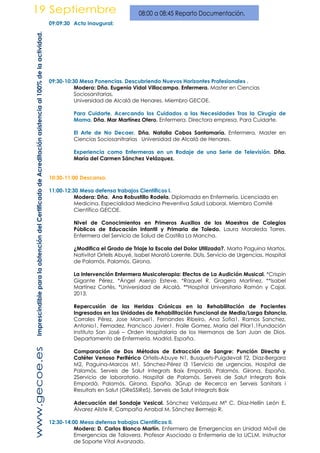 09:09:30 Acto inaugural:
09:30-10:30 Mesa Ponencias. Descubriendo Nuevos Horizontes Profesionales .
Modera: Dña. Eugenia Vidal Villacampa. Enfermera. Master en Ciencias
Sociosanitarias.
Universidad de Alcalá de Henares. Miembro GECOE.
Para Cuidarte. Acercando los Cuidados a las Necesidades Tras la Cirugía de
Mama. Dña. Mar Martínez Otero. Enfermera. Directora empresa. Para Cuidarte.
El Arte de No Decaer. Dña. Natalia Cobos Santamaría. Enfermera. Master en
Ciencias Sociosanitrarias Universidad de Alcalá de Henares.
Experiencia como Enfermeras en un Rodaje de una Serie de Televisión. Dña.
María del Carmen Sánchez Velázquez.
10:30-11:00 Descanso.
11:00-12:30 Mesa defensa trabajos Científicos I.
Modera: Dña. Ana Robustillo Rodela. Diplomada en Enfermería. Licenciada en
Medicina. Especialidad Medicina Preventiva Salud Laboral. Miembro Comité
Científico GECOE.
Nivel de Conocimientos en Primeros Auxilios de los Maestros de Colegios
Públicos de Educación Infantil y Primaria de Toledo. Laura Moraleda Torres.
Enfermera del Servicio de Salud de Castilla La Mancha.
¿Modifica el Grado de Triaje la Escala del Dolor Utilizada?. Marta Paguina Martos,
Nativitat Ortells Abuyé, Isabel Morató Lorente. DUIs. Servicio de Urgencias. Hospital
de Palamós. Palamós. Girona.
La Intervención Enfermera Musicoterapia: Efectos de La Audición Musical. *Crispín
Gigante Pérez, *Ángel Asenjo Esteve, *Raquel R. Gragera Martínez, **Isabel
Martínez Cortés. *Universidad de Alcalá. **Hospital Universitario Ramón y Cajal.
2013.
Repercusión de las Heridas Crónicas en la Rehabilitación de Pacientes
Ingresados en las Unidades de Rehabilitación Funcional de Media/Larga Estancia.
Corrales Pérez, Jose Manuel1. Fernandes Ribeiro, Ana Sofia1. Ramos Sanchez,
Antonio1. Fernadez, Francisco Javier1. Fraile Gomez, Maria del Pilar1.1Fundación
Instituto San José – Orden Hospitalaria de los Hermanos de San Juan de Dios.
Departamento de Enfermería. Madrid. España.
Comparación de Dos Métodos de Extracción de Sangre: Punción Directa y
Catéter Venoso Periférico Ortells-Abuye N1, Busquets-Puigdevall T2, Díaz-Bergara
M2, Paguina-Marcos M1, Sánchez-Pérez I3 1Servicio de urgencias. Hospital de
Palamós. Serveis de Salut Integrats Baix Empordà. Palamós. Girona. España.
2Servicio de laboratorio. Hospital de Palamós. Serveis de Salut Integrats Baix
Empordà. Palamós. Girona. España. 3Grup de Recerca en Serveis Sanitaris i
Resultats en Salut (GReSSiReS). Serveis de Salut Integrats Baix
Adecuación del Sondaje Vesical. Sánchez Velázquez Mª C, Díaz-Hellín León E,
Álvarez Aliste R, Campaña Arrabal M, Sánchez Bermejo R.
12:30-14:00 Mesa defensa trabajos Científicos II.
Modera: D. Carlos Blanco Martín. Enfermero de Emergencias en Unidad Móvil de
Emergencias de Talavera. Profesor Asociado a Enfermería de la UCLM. Instructor
de Soporte Vital Avanzado.
ImprescindibleparalaobtencióndelCertificadodeAcreditaciónasistenciaal100%delaactividad.
 