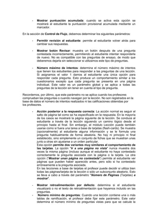 - Mostrar puntuación acumulada: cuando se activa esta opción se 
mostrará al estudiante la puntuación provisional acumulada mediante un 
marcador. 
En la sección de Control de Flujo, debemos determinar los siguientes parámetros: 
- Permitir revisión al estudiante: permite al estudiante volver atrás para 
cambiar sus respuestas. 
- Mostrar botón Revisar: muestra un botón después de una pregunta 
contestada incorrectamente, permitiendo al estudiante intentar responderla 
de nuevo. No es compatible con las preguntas de ensayo, de modo que 
deberemos dejarla sin seleccionar si utilizamos este tipo de preguntas. 
- Número máximo de intentos: determina el número máximo de intentos 
que tienen los estudiantes para responder a las preguntas de una lección. 
Si asignamos el valor 1 damos al estudiante una única opción para 
responder cada pregunta. Esto produce un comportamiento similar a los 
cuestionarios excepto que cada pregunta se presenta en una página 
individual. Este valor es un parámetro global y se aplica a todas las 
preguntas de la lección sin tener en cuenta el tipo de pregunta. 
Recordemos, por último, que este parámetro no se aplica cuando los profesores 
comprueban las preguntas o cuando navegan por la lección. No son registrados en la 
base de datos el número de intentos realizados ni las calificaciones obtenidas por 
los profesores. 
- Acción posterior a la respuesta correcta: La acción normal es seguir el 
salto de página tal como se ha especificado en la respuesta. En la mayoría 
de los casos se mostrará la página siguiente de la lección. Se conduce al 
estudiante a través de la lección siguiendo un camino lógico desde el 
principio hasta el final. Sin embargo, el módulo Lección puede también 
usarse como si fuera una tarea a base de tarjetas (flash-cards). Se muestra 
(opcionalmente) al estudiante alguna información y se le formula una 
pregunta habitualmente de forma aleatoria. No hay ni principio ni final 
establecido, sino simplemente un conjunto de fichas que se muestran unas 
junto a otras sin ajustarse a un orden particular. 
Esta opción permite dos variantes muy similares al comportamiento de 
las tarjetas. La opción "Ir a una página no vista" nunca muestra dos 
veces la misma página (incluso aunque el estudiante no haya contestado 
correctamente la pregunta asociada con la página o la tarjeta. La otra 
opción ("Mostrar unan página no contestada") permite al estudiante ver 
páginas que pueden haber aparecido antes, pero sólo si ha contestado 
erróneamente a la pregunta asociada. 
En las lecciones a base de tarjetas el profesor puede decidir si utiliza bien 
todas las páginas/tarjeta de la lección o sólo un subconjunto aleatorio. Esto 
se lleva a cabo a través del parámetro "Número de Páginas (Tarjetas) a 
mostrar". 
- Mostrar retroalimentación por defecto: determina si el estudiante 
visualizará o no el texto de retroalimentación que hayamos incluido en las 
preguntas. 
- Número mínimo de preguntas: Cuando una lección contiene una o más 
tablas de ramificación, el profesor debe fijar este parámetro. Este valor 
determina el número mínimo de preguntas vistas para que se calcule la 
 