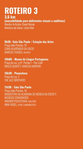 10
Roteiro 3
3,6 km
(acessibilidade para deficientes visuais e auditivos)
Monitor Artístico: David Misiuk
Monitora de Libras: Lilian Olah
9h30 –Sala São Paulo / Estação das Artes
Praça Júlio Prestes, 16
Coro Acadêmico da OSESP
Marcos Thadeu, regente
10h00 - Museu da Língua Portuguesa
Praça da Luz, s/nº, Portão 1 - Flor Café
Brazú Quintê e Vanessa Moreno
10h30 - Pinacoteca
Praça da Luz, 2
The Jazz Brothers
11h30 - Sala São Paulo
Praça Júlio Prestes, 16
Orquestra da Academia de Música da Osesp e
Músicos Convidados
Wagner Polistchuk, maestro
Nina Vogel, atriz e marionetista
 