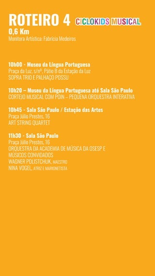 12
Roteiro 4
0,6 Km
Monitora Artística: Fabrícia Medeiros
10h00 - Museu da Língua Portuguesa
Praça da Luz, s/nº, Pátio B da Estação da Luz
SoPra Trio e Palhaço Possu
10h20 – Museu da Língua Portuguesa até Sala São Paulo
Cortejo Musical com POIN – Pequena Orquestra Interativa
10h45 - Sala São Paulo / Estação das Artes
Praça Júlio Prestes, 16
Art String Quartet
11h30 - Sala São Paulo
Praça Júlio Prestes, 16
Orquestra da Academia de Música da Osesp e
Músicos Convidados
Wagner Polistchuk, maestro
Nina Vogel, atriz e marionetista
 