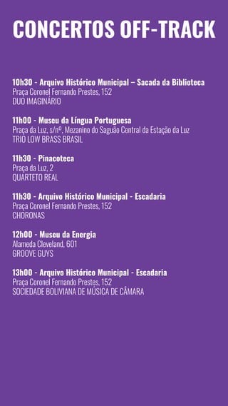 14
Concertos Off-Track
10h30 - Arquivo Histórico Municipal – Sacada da Biblioteca
Praça Coronel Fernando Prestes, 152
Duo Imaginário
11h00 - Museu da Língua Portuguesa
Praça da Luz, s/nº, Mezanino do Saguão Central da Estação da Luz
Trio Low Brass Brasil
11h30 - Pinacoteca
Praça da Luz, 2
Quarteto Real
11h30 - Arquivo Histórico Municipal - Escadaria
Praça Coronel Fernando Prestes, 152
Choronas
12h00 - Museu da Energia
Alameda Cleveland, 601
Groove Guys
13h00 - Arquivo Histórico Municipal - Escadaria
Praça Coronel Fernando Prestes, 152
SOCIEDADE Boliviana de Música de Câmara
 
