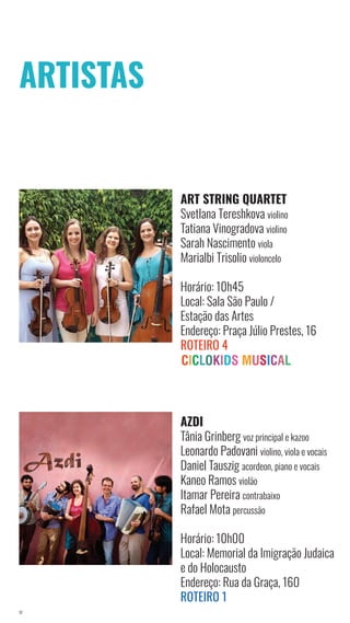 17
ART STRING QUARTET
Svetlana Tereshkova violino
Tatiana Vinogradova violino
Sarah Nascimento viola
Marialbi Trisolio violoncelo
Horário: 10h45
Local: Sala São Paulo /
Estação das Artes
Endereço: Praça Júlio Prestes, 16
Roteiro 4
ARTISTAS
AZDI
Tânia Grinberg voz principal e kazoo
Leonardo Padovani violino, viola e vocais
Daniel Tauszig acordeon, piano e vocais
Kaneo Ramos violão
Itamar Pereira contrabaixo
Rafael Mota percussão
Horário: 10h00
Local: Memorial da Imigração Judaica
e do Holocausto
Endereço: Rua da Graça, 160
Roteiro 1
 