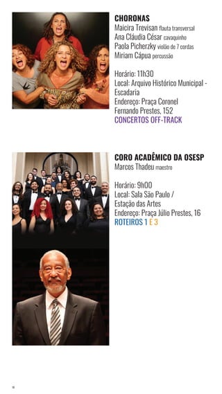 19
CHORONAS
Maicira Trevisan flauta transversal
Ana Cláudia César cavaquinho
Paola Picherzky violão de 7 cordas
Miriam Cápua percussão
Horário: 11h30
Local: Arquivo Histórico Municipal -
Escadaria
Endereço: Praça Coronel
Fernando Prestes, 152
Concertos Off-Track
CORO ACADÊMICO DA OSESP
Marcos Thadeu maestro
Horário: 9h00
Local: Sala São Paulo /
Estação das Artes
Endereço: Praça Júlio Prestes, 16
Roteiros 1 e 3
 
