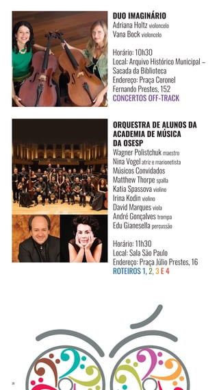 20
DUO IMAGINÁRIO
Adriana Holtz violoncelo
Vana Bock violoncelo
Horário: 10h30
Local: Arquivo Histórico Municipal –
Sacada da Biblioteca
Endereço: Praça Coronel
Fernando Prestes, 152
Concertos Off-Track
ORQUESTRA DE ALUNOS DA
ACADEMIA DE MÚSICA
DA OSESP
Wagner Polistchuk maestro
Nina Vogel atriz e marionetista
Músicos Convidados
Matthew Thorpe spalla
Katia Spassova violino
Irina Kodin violino
David Marques viola
André Gonçalves trompa
Edu Gianesella percussão
Horário: 11h30
Local: Sala São Paulo
Endereço: Praça Júlio Prestes, 16
Roteiros 1, 2, 3 e 4
 