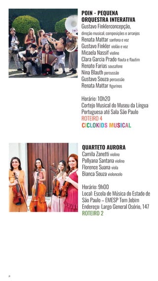 21
POIN - PEQUENA
ORQUESTRA INTERATIVA
Gustavo Finklerconcepção,
direção musical, composições e arranjos
Renata Mattar sanfona e voz
Gustavo Finkler violão e voz
Micaela Nassif violino
Clara Garcia Prado flauta e flautim
Renato Farias sousafone
Nina Blauth percussão
Gustavo Souza percussão
Renata Mattar figurinos
Horário: 10h20
Cortejo Musical do Museu da Língua
Portuguesa até Sala São Paulo
Roteiro 4
QUARTETO AURORA
Camila Zanetti violino
Pollyana Santana violino
Florence Suana viola
Bianca Souza violoncelo
Horário: 9h00
Local: Escola de Música do Estado de
São Paulo – EMESP Tom Jobim
Endereço: Largo General Osório, 147
Roteiro 2
 