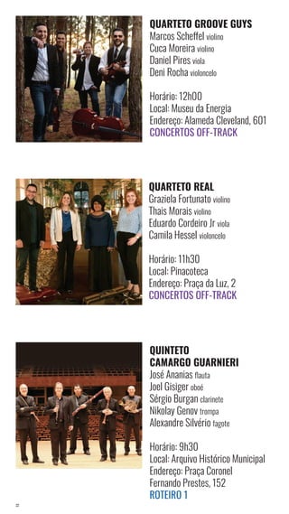 22
QUARTETO REAL
Graziela Fortunato violino
Thais Morais violino
Eduardo Cordeiro Jr viola
Camila Hessel violoncelo
Horário: 11h30
Local: Pinacoteca
Endereço: Praça da Luz, 2
Concertos Off-Track
QUARTETO GROOVE GUYS
Marcos Scheffel violino
Cuca Moreira violino
Daniel Pires viola
Deni Rocha violoncelo
Horário: 12h00
Local: Museu da Energia
Endereço: Alameda Cleveland, 601
Concertos Off-Track
QUINTETO
CAMARGO GUARNIERI
José Ananias flauta
Joel Gisiger oboé
Sérgio Burgan clarinete
Nikolay Genov trompa
Alexandre Silvério fagote
Horário: 9h30
Local: Arquivo Histórico Municipal
Endereço: Praça Coronel
Fernando Prestes, 152
Roteiro 1
 