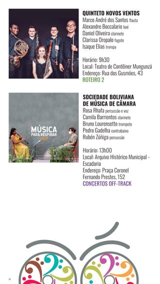 23
QUINTETO NOVOS VENTOS
Marco André dos Santos flauta
Alexandre Boccalario boé
Daniel Oliveira clarinete
Clarissa Oropalo fagote
Isaque Elias trompa
Horário: 9h30
Local: Teatro de Contêiner Mungunzá
Endereço: Rua dos Gusmões, 43
Roteiro 2
SOCIEDADE BOLIVIANA
DE MÚSICA DE CÂMARA
Rosa Rhafa percussão e voz
Camila Barrientos clarinete
Bruno Lourensetto trompete
Pedro Gadelha contrabaixo
Rubén Zúñiga percussão
Horário: 13h00
Local: Arquivo Histórico Municipal -
Escadaria
Endereço: Praça Coronel
Fernando Prestes, 152
Concertos Off-Track
 