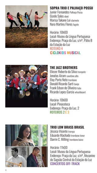 24
SOPRA TRIO E PALHAÇO POSSU
Junior Fernandes Palhaço Possu
Gizele Sales oboé
Marisa Takano Lui clarinete
Nara Martins Flores fagote
Horário: 10h00
Local: Museu da Língua Portuguesa
Endereço: Praça da Luz, s/nº, Pátio B
da Estação da Luz
Roteiro 4
THE JAZZ BROTHERS
Eliezer Roberto da Silva trompete
Jonatas Airam saxofone alto
Eloy Porto Neto trombone
Donald Ricardo Sarti banjo
Frank Edson de Oliveira tuba
Ricardo Lopes Garcia whashboard
Horário: 10h00
Local: Pinacoteca
Endereço: Praça da Luz, 2
Roteiros 2 e 3
TRIO LOW BRASS BRASIL
Jéssica Vicente trompa
Eduardo Machado trombone tenor
Darrin C. Milling trombone baixo
Horário: 11h00
Local: Museu da Língua Portuguesa
Endereço: Praça da Luz, s/nº, Mezanino
do Saguão Central da Estação da Luz
Concertos Off-Track
 