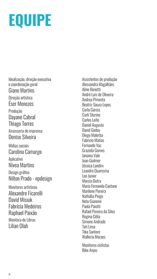 25
EQUIPE
Idealização, direção executiva
e coordenação geral
Giane Martins
Direção artística
Éser Menezes
Produção
Dayane Cabral
Thiago Torres
Assessoria de imprensa
Denise Silveira
Mídias sociais
Carolina Camargo
Aplicativo
Nívea Martins
Design gráfico
Nilton Prado - npdesign
Monitores artísticos
Alexandre Ficarelli
David Misiuk
Fabrícia Medeiros
Raphael Paixão
Monitora de Libras
Lilian Olah
Assistentes de produção
Alessandra Magalhães
Aline Benetti
André Luis de Oliveira
Andrea Pimenta
Beatriz Souza Lopes
Carla Garcia
Carli Storino
Carlos Leite
Daniel Augusto
David Godoy
Diego Malerba
Fabricio Matias
Fernando Vaz
Graziela Gomes
Janaina Vale
Jean Guilmer
Jéssica Landim
Leandro Quaresma
Leo Junior
Marcia Dutra
Maria Fernanda Caetano
Marilene Pereira
Nathália Peigo
Neto Giannini
Paola Paiotti
Rafael Pereira da Silva
Regina Célia
Simone Andrade
Tati Lima
Tika Santoro
Walkiria Moraes
Monitores ciclistas
Bike Anjos
 