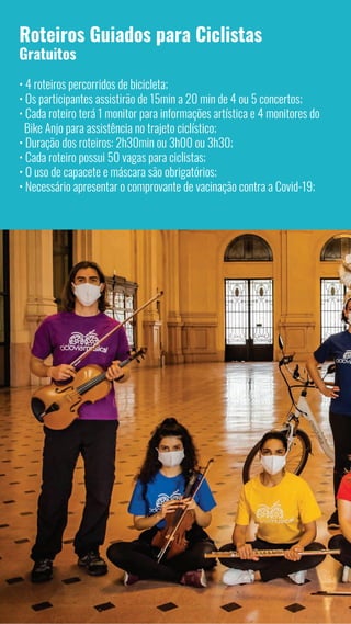 4
Roteiros Guiados para Ciclistas
Gratuitos
• 4 roteiros percorridos de bicicleta;
• Os participantes assistirão de 15min a 20 min de 4 ou 5 concertos;
• Cada roteiro terá 1 monitor para informações artística e 4 monitores do
Bike Anjo para assistência no trajeto ciclístico;
• Duração dos roteiros: 2h30min ou 3h00 ou 3h30;
• Cada roteiro possui 50 vagas para ciclistas;
• O uso de capacete e máscara são obrigatórios;
• Necessário apresentar o comprovante de vacinação contra a Covid-19;
 