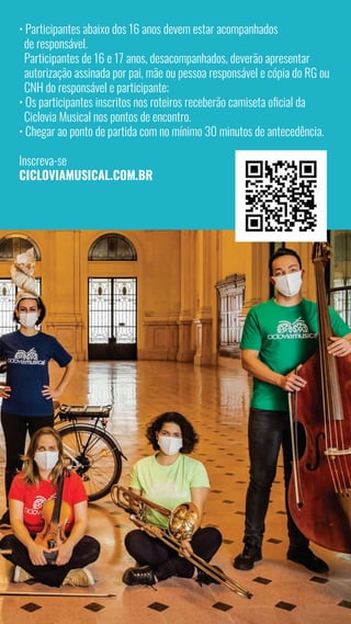 5
• Participantes abaixo dos 16 anos devem estar acompanhados
de responsável.
Participantes de 16 e 17 anos, desacompanhados, deverão apresentar
autorização assinada por pai, mãe ou pessoa responsável e cópia do RG ou
CNH do responsável e participante;
• Os participantes inscritos nos roteiros receberão camiseta oficial da
Ciclovia Musical nos pontos de encontro.
• Chegar ao ponto de partida com no mínimo 30 minutos de antecedência.
Inscreva-se
CICLOVIAMUSICAL.COM.BR
 