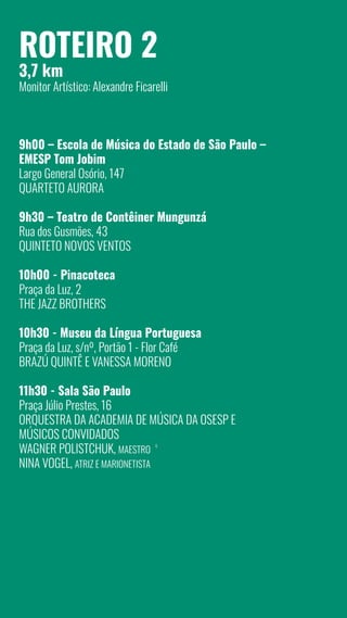 8
Roteiro 2
3,7 km
Monitor Artístico: Alexandre Ficarelli
9h00 – Escola de Música do Estado de São Paulo –
EMESP Tom Jobim
Largo General Osório, 147
Quarteto AURORA
9h30 – Teatro de Contêiner Mungunzá
Rua dos Gusmões, 43
Quinteto Novos Ventos
10h00 - Pinacoteca
Praça da Luz, 2
The Jazz Brothers
10h30 - Museu da Língua Portuguesa
Praça da Luz, s/nº, Portão 1 - Flor Café
Brazú Quintê e Vanessa Moreno
11h30 - Sala São Paulo
Praça Júlio Prestes, 16
Orquestra da Academia de Música da Osesp e
Músicos Convidados
Wagner Polistchuk, maestro
Nina Vogel, atriz e marionetista
6
 