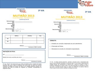 PROGRAMA
                                                                            2º VIA                                    PROGRAMA
                                                                                                                                                                    3º VIA

                     MUTIRÃO 2013
                     Consulta Oftalmológica - Prescrição de óculos                                             MUTIRÃO 2013
                                       Controle da Fase III                                        Ficha de Encaminhamento do Aluno para Consulta Oftalmológica
                                                                                                                            Controle da Fase I
       Serviço de saúde:    __________________________________
                    Data:   __________________________________                                Serviço de saúde:    __________________________________
         Nome do Aluno:                                                                                    Data:   __________________________________
                    Rede                                                                        Nome do Aluno:
                 DE/DRE                                                                                    Rede
                 Escola:                                                                                DE/DRE
                      RA:                                                                               Escola:
                                                                                                             RA:
     Data de nascimento:    _____/_____/_______
                                                                                            Data de nascimento:    _____/_____/_______
                   Idade:   ________
                                                                                                          Idade:   ________
                    Sexo:   ( )M ( )F
                                                                                                           Sexo:   ( )M ( )F




                            Esférico                    Cilíndrico             Eixo


         OD

                                                                                       CONDUTA:
         OE

                                                                                       ( ) Avaliado em consulta e dispensado de outro atendimento.
                                       Médico: ___________________________             ( ) Prescrição de Óculos.
                                                          Assinatura, CRM e carimbo
                                                                                       ( ) Necessita de consulta em ambulatório especializado.

ANOTAÇÕES DA ÓTICA:

DIP: ________________________________                                                                                       Médico: ___________________________
                                                                                                                                         Assinatura, CRM e carimbo
Modelo do óculos escolhido pelo aluno: _________________________

                                          Técnico: ___________________________
                                                             Assinatura e carimbo      3ª. Via - O médico deverá preencher, carimbar e devolver para o responsável pelo
                                                                                       aluno no dia do Mutirão orientando-o a devolver esta 3ª. Via ou para o responsável da
2ª. Via - Esta 2ª. Via servirá para que a Ótica do Mutirão anote o modelo dos óculos   unidade escolar que acompanhou os alunos até o Serviço de Saúde ou para o
escolhido pelo aluno. Após a confecção dos óculos esta via servirá de controle         Professor diretamente na escola. Esta 3ª Via será arquivada no prontuário do aluno
individual de entrega dos óculos aos alunos nas unidades escolares devendo ser
                                                                                       logo após a Unidade Escolar lançar os dados de CONDUTA no sistema Visão do
restituída pela Ótica na Central do Programa no FUSSESP, acompanhada do
respectivo óculos.                                                                     Futuro e para fins de controle, resultado e entrega dos óculos.
 