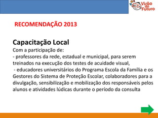 RECOMENDAÇÃO 2013

Capacitação Local
Com a participação de:
- professores da rede, estadual e municipal, para serem
treinados na execução dos testes de acuidade visual,
 - educadores universitários do Programa Escola da Família e os
Gestores do Sistema de Proteção Escolar, colaboradores para a
divulgação, sensibilização e mobilização dos responsáveis pelos
alunos e atividades lúdicas durante o período da consulta
 