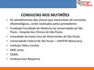 CONSULTAS NOS MUTIRÕES
• Os atendimentos dos alunos que necessitam de consultas
  oftalmológicas, serão realizados pelos prestadores:
• Fundação Faculdade de Medicina da Universidade de São
  Paulo - Hospital das Clínicas de São Paulo;
• Irmandade da Santa Casa de Misericórdia de São Paulo;
• Universidade Federal de São Paulo – UNIFESP (Botucatu);
• Instituto Tadeu Cvintal;
• AME Leste;
• CEMA;
• Instituto Suel Abujamra.
 