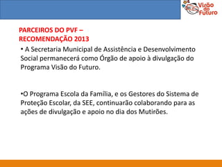 PARCEIROS DO PVF –
RECOMENDAÇÃO 2013
 • A Secretaria Municipal de Assistência e Desenvolvimento
 Social permanecerá como Órgão de apoio à divulgação do
 Programa Visão do Futuro.


•O Programa Escola da Família, e os Gestores do Sistema de
Proteção Escolar, da SEE, continuarão colaborando para as
ações de divulgação e apoio no dia dos Mutirões.
 