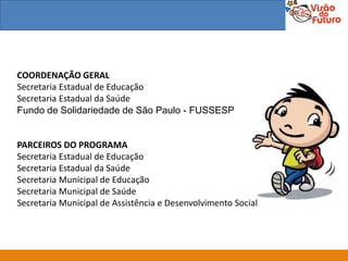 COORDENAÇÃO GERAL
Secretaria Estadual de Educação
Secretaria Estadual da Saúde
Fundo de Solidariedade de São Paulo - FUSSESP


PARCEIROS DO PROGRAMA
Secretaria Estadual de Educação
Secretaria Estadual da Saúde
Secretaria Municipal de Educação
Secretaria Municipal de Saúde
Secretaria Municipal de Assistência e Desenvolvimento Social
 