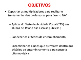 OBJETIVOS
• Capacitar os multiplicadores para realizar o
  treinamento dos professores para fazer o TAV:

   – Aplicar do Teste de Acuidade Visual (TAV) em
     alunos de 1º ano das escolas públicas ;

   – Conhecer os critérios de encaminhamento;

   – Encaminhar os alunos que estiverem dentro dos
     critérios de encaminhamento para consulta
     oftalmológica
 