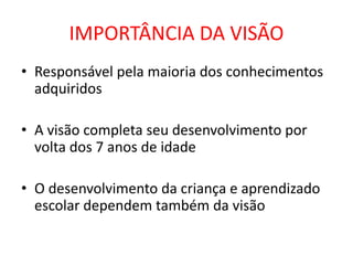 IMPORTÂNCIA DA VISÃO
• Responsável pela maioria dos conhecimentos
  adquiridos

• A visão completa seu desenvolvimento por
  volta dos 7 anos de idade

• O desenvolvimento da criança e aprendizado
  escolar dependem também da visão
 
