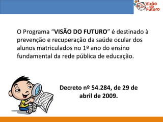 O Programa “VISÃO DO FUTURO” é destinado à
prevenção e recuperação da saúde ocular dos
alunos matriculados no 1º ano do ensino
fundamental da rede pública de educação.



             Decreto nº 54.284, de 29 de
                   abril de 2009.
 