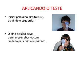 APLICANDO O TESTE
• Iniciar pelo olho direito (OD),
  ocluindo o esquerdo;



• O olho ocluído deve
  permanecer aberto, com
  cuidado para não comprimí-lo.
 
