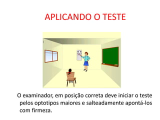 APLICANDO O TESTE




O examinador, em posição correta deve iniciar o teste
 pelos optotipos maiores e salteadamente apontá-los
 com firmeza.
 