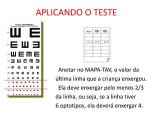 APLICANDO O TESTE




     Anotar no MAPA-TAV, o valor da
    última linha que a criança enxergou.
     Ela deve enxergar pelo menos 2/3
    da linha, ou seja, se a linha tiver
    6 optotipos, ela deverá enxergar 4.
 