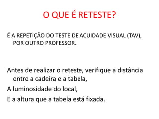 O QUE É RETESTE?
É A REPETIÇÃO DO TESTE DE ACUIDADE VISUAL (TAV),
  POR OUTRO PROFESSOR.



Antes de realizar o reteste, verifique a distância
  entre a cadeira e a tabela,
A luminosidade do local,
E a altura que a tabela está fixada.
 