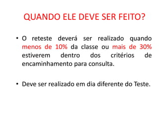 QUANDO ELE DEVE SER FEITO?

• O reteste deverá ser realizado quando
  menos de 10% da classe ou mais de 30%
  estiverem dentro dos critérios de
  encaminhamento para consulta.

• Deve ser realizado em dia diferente do Teste.
 