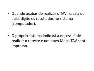 • Quando acabar de realizar o TAV na sala de
  aula, digite os resultados no sistema
  (computador).

• O próprio sistema indicará a necessidade
  realizar o reteste e um novo Mapa TAV será
  impresso.
 