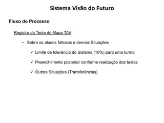 Sistema Visão do Futuro
Fluxo do Processo

  Registro do Teste do Mapa TAV

      • Sobre os alunos faltosos e demais Situações

           Limite de tolerância do Sistema (10%) para uma turma

           Preenchimento posterior conforme realização dos testes

           Outras Situações (Transferências)
 