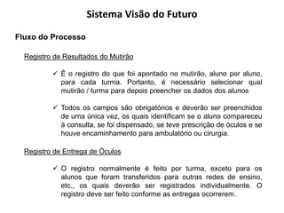 Sistema Visão do Futuro
Fluxo do Processo

  Registro de Resultados do Mutirão

           É o registro do que foi apontado no mutirão, aluno por aluno,
            para cada turma. Portanto, é necessário selecionar qual
            mutirão / turma para depois preencher os dados dos alunos

           Todos os campos são obrigatórios e deverão ser preenchidos
            de uma única vez, os quais identificam se o aluno compareceu
            à consulta, se foi dispensado, se teve prescrição de óculos e se
            houve encaminhamento para ambulatório ou cirurgia.

  Registro de Entrega de Óculos

           O registro normalmente é feito por turma, exceto para os
            alunos que foram transferidos para outras redes de ensino,
            etc., os quais deverão ser registrados individualmente. O
            registro deve ser feito conforme as entregas ocorrerem.
 