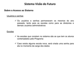 Sistema Visão do Futuro
Sobre o Acesso ao Sistema

  Usuários e senhas

             Os usuários e senhas permanecem os mesmos do ano
              passado, tanto para as escolas como para as diretorias e
              demais usuários administrativos


  Escolas

             As escolas que constam no sistema são as que tem os alunos
              contemplados pelo Programa

             Caso exista alguma escola nova, será criada uma senha para
              ela no momento da carga dos dados
 