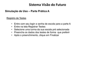 Sistema Visão do Futuro
Simulação de Uso – Parte Prática A

 Registro de Testes

     •   Entre com seu login e senha de escola para a parte A
     •   Entre na tela Registrar Testes
     •   Selecione uma turma da sua escola pré selecionada
     •   Preencha os dados dos testes de forma que preferir
     •   Após o preenchimento, clique em Finalizar
 