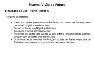 Sistema Visão do Futuro
Simulação de Uso – Parte Prática A

 Registro de Retestes

     • Caso sua turma preenchida tenha ficado no status de Reteste, será
       necessário registrar o reteste dela.
     • Se sim, entre na tela Registrar Retestes
     • Selecione a turma correspondente
     • Preencha os dados dos alunos a seu critério, encaminhando quantos
       desejar, com os testes que desejar, etc.
     • O sistema faz as mesmas verificações da tela de Testes nesta tela de
       Retestes, inclusive sobre a quantidade de alunos faltosos.
 