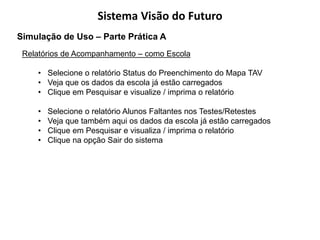 Sistema Visão do Futuro
Simulação de Uso – Parte Prática A
 Relatórios de Acompanhamento – como Escola

    • Selecione o relatório Status do Preenchimento do Mapa TAV
    • Veja que os dados da escola já estão carregados
    • Clique em Pesquisar e visualize / imprima o relatório

    •   Selecione o relatório Alunos Faltantes nos Testes/Retestes
    •   Veja que também aqui os dados da escola já estão carregados
    •   Clique em Pesquisar e visualiza / imprima o relatório
    •   Clique na opção Sair do sistema
 