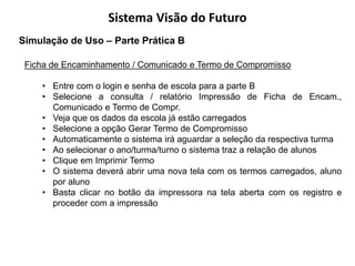 Sistema Visão do Futuro
Simulação de Uso – Parte Prática B

 Ficha de Encaminhamento / Comunicado e Termo de Compromisso

    • Entre com o login e senha de escola para a parte B
    • Selecione a consulta / relatório Impressão de Ficha de Encam.,
      Comunicado e Termo de Compr.
    • Veja que os dados da escola já estão carregados
    • Selecione a opção Gerar Termo de Compromisso
    • Automaticamente o sistema irá aguardar a seleção da respectiva turma
    • Ao selecionar o ano/turma/turno o sistema traz a relação de alunos
    • Clique em Imprimir Termo
    • O sistema deverá abrir uma nova tela com os termos carregados, aluno
      por aluno
    • Basta clicar no botão da impressora na tela aberta com os registro e
      proceder com a impressão
 