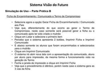 Sistema Visão do Futuro
Simulação de Uso – Parte Prática B
 Ficha de Encaminhamento / Comunicado e Termo de Compromisso

    • Selecione agora a opção Gerar Ficha de Encaminhamento / Comunicado
      aos Pais
    • Veja que, diferentemente do que ocorre ao gerar o Termo de
      Compromisso, neste caso somente será possível gerar a ficha ou o
      comunicado após ter sido criado o mutirão
    • Clique em Listar e selecione o primeiro item
    • Perceba que o sistema apresenta 2 botões, Imprimir Ficha e Imprimir
      Comunicado
    • E abaixo somente os alunos que foram encaminhados e selecionados
      para o mutirão
    • Clique em Imprimir Comunicado
    • O sistema irá abrir nova tela com a apresentação do comunicado, aluno
      por aluno para impressão, da mesma forma e funcionamento visto na
      geração do Termo
    • Feche a janela de impressão e clique em Imprimir Ficha
    • Veja que o procedimento é idêntico, porém neste caso o sistema gera as
      3 vias da ficha
 