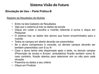 Sistema Visão do Futuro
Simulação de Uso – Parte Prática B

 Registro de Resultados de Mutirão

     • Entre na tela Cadastro de Resultados
     • Veja que o sistema já traz os dados da escola
     • Clique em Listar e escolha o mutirão referente à turma e clique em
       Pesquisar
     • O sistema traz os dados dos alunos que foram encaminhados para o
       mutirão
     • Todos os campos em aberto deverão ser preenchidos
     • Se o aluno compareceu à consulta, os demais campos deverão ser
       também preenchidos com S ou N
     • Caso o aluno tenha sido dispensado após o teste, os demais campos
       (Prescrição de óculos e Encam. ambulatório) ficarão também como N,
       caso contrário, ficarão abertos para selecionar sim ou não para cada
       situação
     • Preencha os dados a seu critério
     • Clique em Finalizar
 