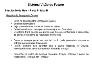 Sistema Visão do Futuro
Simulação de Uso – Parte Prática B
 Registro de Entrega de Óculos

     •   Entre na tela Registra Entrega de Óculos
     •   Selecione por Escola
     •   Veja que o sistema já traz os dados da escola
     •   Selecione a turma correspondente e clique em Pesquisar
     •   O sistema trará apenas os alunos que tiveram confirmada a prescrição
         de óculos no registro de resultados do mutirão

     • Como a entrega pode ser parcial, você pode preencher apenas a
       entrega para um dos dois alunos
     • Porém, sempre que apontar que o aluno Recebeu o Óculos,
       necessariamente deverá preencher a data de entrega

     • Preencha os dados de entrega conforme desejar, coloque o nome do
       responsável e clique em Finalizar
 