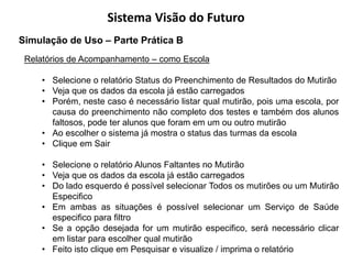 Sistema Visão do Futuro
Simulação de Uso – Parte Prática B
 Relatórios de Acompanhamento – como Escola

    • Selecione o relatório Status do Preenchimento de Resultados do Mutirão
    • Veja que os dados da escola já estão carregados
    • Porém, neste caso é necessário listar qual mutirão, pois uma escola, por
      causa do preenchimento não completo dos testes e também dos alunos
      faltosos, pode ter alunos que foram em um ou outro mutirão
    • Ao escolher o sistema já mostra o status das turmas da escola
    • Clique em Sair

    • Selecione o relatório Alunos Faltantes no Mutirão
    • Veja que os dados da escola já estão carregados
    • Do lado esquerdo é possível selecionar Todos os mutirões ou um Mutirão
      Especifico
    • Em ambas as situações é possível selecionar um Serviço de Saúde
      especifico para filtro
    • Se a opção desejada for um mutirão especifico, será necessário clicar
      em listar para escolher qual mutirão
    • Feito isto clique em Pesquisar e visualize / imprima o relatório
 