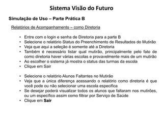 Sistema Visão do Futuro
Simulação de Uso – Parte Prática B
 Relatórios de Acompanhamento – como Diretoria

     • Entre com o login e senha de Diretoria para a parte B
     • Selecione o relatório Status do Preenchimento de Resultados do Mutirão
     • Veja que aqui a seleção é somente até a Diretoria
     • Também é necessário listar qual mutirão, principalmente pelo fato de
       como diretoria haver várias escolas e provavelmente mais de um mutirão
     • Ao escolher o sistema já mostra o status das turmas da escola
     • Clique em Sair

     • Selecione o relatório Alunos Faltantes no Mutirão
     • Veja que a única diferença acessando o relatório como diretoria é que
       você pode ou não selecionar uma escola especifica
     • Se desejar poderá visualizar todos os alunos que faltaram nos mutirões,
       ou um específico assim como filtrar por Serviço de Saúde
     • Clique em Sair
 
