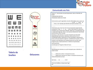 Comunicado aos Pais
                        Anexo IV - Comunicado aos pais/responsáveis sobre os Mutirões de
                        Saúde
                        COMUNICADO AOS PAIS
                        PROGRAMA VISÃO DO FUTURO

                        Comunicamos que foi agendada consulta oftalmológica para o aluno (a)
                        ........................................................................, no dia ...../...../2013 às
                        ....... horas, a ser realizada pelo Mutirão de Saúde localizado a Rua
                        ......................................................................................................................
                        .............
                        Informamos que o aluno (a) e 01 (um) acompanhante legal deverão
                        comparecer no dia .../....../.... às....... horas, onde haverá um veículo de
                        transporte que os levará até o Mutirão, desde que o acompanhante seja
                        o responsável legal (pai, mãe ou outra pessoa devidamente identificada
                        anteriormente junto a escola).
                        Havendo ou não interesse no uso do transporte que está sendo
                        disponibilizado pela escola, solicitamos marcar com um ( X ) a
                        manifestação abaixo, destacando na linha pontilhada e devolvendo à
                        escola, para que possamos organizar o atendimento de todos os alunos.
                        Lembre-se da importância do comparecimento do seu filho neste
                        Programa para o desenvolvimento e melhoria do aprendizado.
                        Atenciosamente,
                        Coordenação do Programa Visão do Futuro
                        ......................................................................................................................
                        .............
                        Manifestação de Interesse no uso de transporte para o Mutirão de
                        Saúde Escolar
Tabela de               (............) SIM vamos utilizar o transporte da escola.
Snellen     Oclusores   (............) NÃO temos interesse em utilizar o transporte da escola, pois
                        iremos diretamente ao local.

                        São Paulo, ...... de ................. 2.013.
                        __________________________________
                        Nome do Pai/Mãe ou Responsável legal
                        RG:_______________________________
 