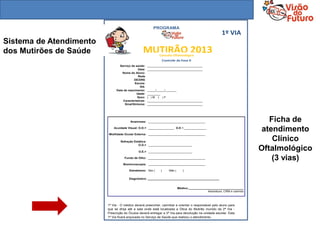 PROGRAMA
                                                                                                           1º VIA
Sistema de Atendimento
dos Mutirões de Saúde                            MUTIRÃO 2013Consulta Oftalmológica
                                                                  Controle da Fase II
                                Serviço de saúde:     __________________________________
                                              Data:   __________________________________
                                  Nome do Aluno:
                                              Rede
                                           DE/DRE
                                           Escola:
                                                RA:
                              Data de nascimento:     _____/_____/_______
                                             Idade:   ________
                                              Sexo:   ( )M ( )F
                                  Características:    __________________________________
                                    Sinal/Sintoma:    __________________________________




                                        Anamnese: ___________________________________                                           Ficha de
                             Acuidade Visual: O.D.= ________________ O.E.=______________

                         Motilidade Ocular Externa: ___________________________________
                                                                                                                              atendimento
                                 Refração Estática:
                                                                                                                                 Clínico
                                             O.D.= ___________________________

                                              O.E.= ___________________________
                                                                                                                             Oftalmológico
                                    Fundo de Olho: ___________________________________                                           (3 vias)
                                   Biomicroscopia: ___________________________________

                                       Estrabismo: Sim (      )       Não (      )

                                       Diagnóstico: ____________________________________________


                                                                              Médico:__________________________________
                                                                                                 Assinatura, CRM e carimbo




                         1ª Via - O médico deverá preencher, carimbar e orientar o responsável pelo aluno para
                         que se dirija até a sala onde está localizada a Ótica do Mutirão munido da 2ª Via -
                         Prescrição do Óculos deverá entregar a 3ª Via para devolução na unidade escolar. Esta
                         1ª Via ficará arquivada no Serviço de Saúde que realizou o atendimento.
 