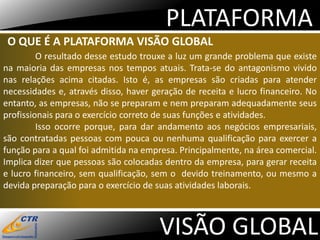 PLATAFORMA
 O QUE É A PLATAFORMA VISÃO GLOBAL
         O resultado desse estudo trouxe a luz um grande problema que existe
na maioria das empresas nos tempos atuais. Trata-se do antagonismo vivido
nas relações acima citadas. Isto é, as empresas são criadas para atender
necessidades e, através disso, haver geração de receita e lucro financeiro. No
entanto, as empresas, não se preparam e nem preparam adequadamente seus
profissionais para o exercício correto de suas funções e atividades.
         Isso ocorre porque, para dar andamento aos negócios empresariais,
são contratadas pessoas com pouca ou nenhuma qualificação para exercer a
função para a qual foi admitida na empresa. Principalmente, na área comercial.
Implica dizer que pessoas são colocadas dentro da empresa, para gerar receita
e lucro financeiro, sem qualificação, sem o devido treinamento, ou mesmo a
devida preparação para o exercício de suas atividades laborais.



                                      VISÃO GLOBAL
 