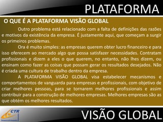 PLATAFORMA
 O QUE É A PLATAFORMA VISÃO GLOBAL
         Outro problema está relacionado com a falta de definições das razões
e motivos da existência da empresa. É justamente aqui, que começam a surgir
os primeiros problemas.
         Ora é muito simples: as empresas querem obter lucro financeiro e para
isso oferecem ao mercado algo que possa satisfazer necessidades. Contratam
profissionais e dizem a eles o que querem, no entanto, não lhes dizem, ou
ensinam como fazer as coisas que possam gerar os resultados desejados. Não
é criada uma cultura de trabalho dentro da empresa.
         A PLATAFORMA VISÃO GLOBAL visa estabelecer mecanismos e
comportamentos de vanguarda para empresas e profissionais, com objetivo de
criar melhores pessoas, para se tornarem melhores profissionais e assim
contribuir para a construção de melhores empresas. Melhores empresas são as
que obtém os melhores resultados.


                                      VISÃO GLOBAL
 