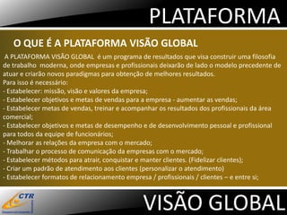 PLATAFORMA
   O QUE É A PLATAFORMA VISÃO GLOBAL
 A PLATAFORMA VISÃO GLOBAL é um programa de resultados que visa construir uma filosofia
de trabalho moderna, onde empresas e profissionais deixarão de lado o modelo precedente de
atuar e criarão novos paradigmas para obtenção de melhores resultados.
Para isso é necessário:
- Estabelecer: missão, visão e valores da empresa;
- Estabelecer objetivos e metas de vendas para a empresa - aumentar as vendas;
- Estabelecer metas de vendas, treinar e acompanhar os resultados dos profissionais da área
comercial;
- Estabelecer objetivos e metas de desempenho e de desenvolvimento pessoal e profissional
para todos da equipe de funcionários;
- Melhorar as relações da empresa com o mercado;
- Trabalhar o processo de comunicação da empresas com o mercado;
- Estabelecer métodos para atrair, conquistar e manter clientes. (Fidelizar clientes);
- Criar um padrão de atendimento aos clientes (personalizar o atendimento)
- Estabelecer formatos de relacionamento empresa / profissionais / clientes – e entre si;



                                             VISÃO GLOBAL
 
