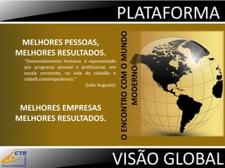 PLATAFORMA




                                             O ENCONTRO COM O MUNDO
 MELHORES PESSOAS,
MELHORES RESULTADOS.
  “Desenvolvimento Humano é representado
  por progresso pessoal e profissional, em




                                                    MODERNO
  escala constante, na vida do cidadão e
  cidadã contemporâneos.”
                            (João Augusto)



 MELHORES EMPRESAS
MELHORES RESULTADOS.




                                        VISÃO GLOBAL
 